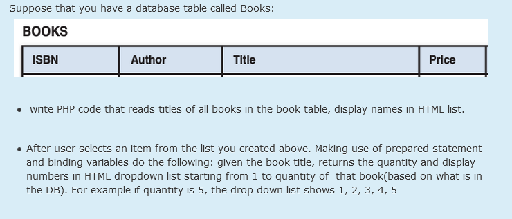 Suppose that you have a database table called Books:
ВОOKS
ISBN
Author
Title
Price
• write PHP code that reads titles of all books in the book table, display names in HTML list.
• After user selects an item from the list you created above. Making use of prepared statement
and binding variables do the following: given the book title, returns the quantity and display
numbers in HTML dropdown list starting from 1 to quantity of that book(based on what is in
the DB). For example if quantity is 5, the drop down list shows 1, 2, 3, 4, 5
