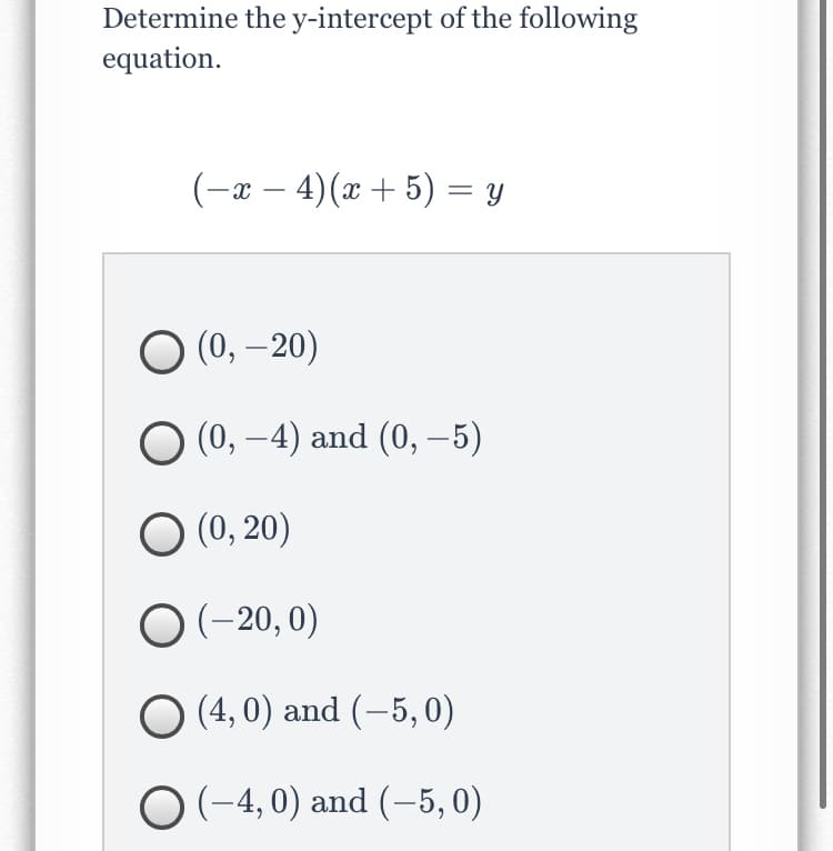 Determine the y-intercept of the following
equation.
(-x – 4)(x + 5) = y
(0, – 20)
|
(0, –4) and (0, –5)
(0, 20)
O (-20, 0)
O (4, 0) and (–5, 0)
O (-4, 0) and (-5, 0)
