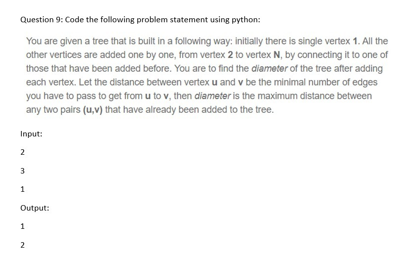 Question 9: Code the following problem statement using python:
You are given a tree that is built in a following way: initially there is single vertex 1. All the
other vertices are added one by one, from vertex 2 to vertex N, by connecting it to one of
those that have been added before. You are to find the diameter of the tree after adding
each vertex. Let the distance between vertex u and v be the minimal number of edges
you have to pass to get from u to v, then diameter is the maximum distance between
any two pairs (u,v) that have already been added to the tree.
Input:
2
3
1
Output:
1
2.
