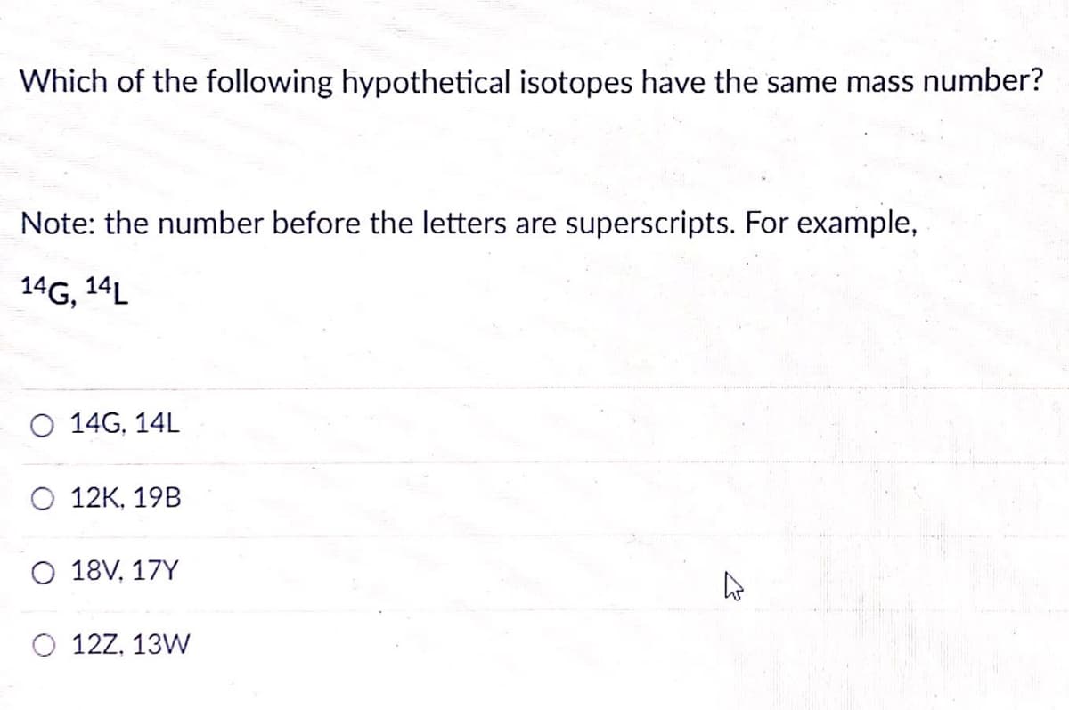Which of the following hypothetical isotopes have the same mass number?
Note: the number before the letters are superscripts. For example,
14G, 14L
O 14G, 14L
O 12K, 19B
O 18V, 17Y
12Z, 13W
