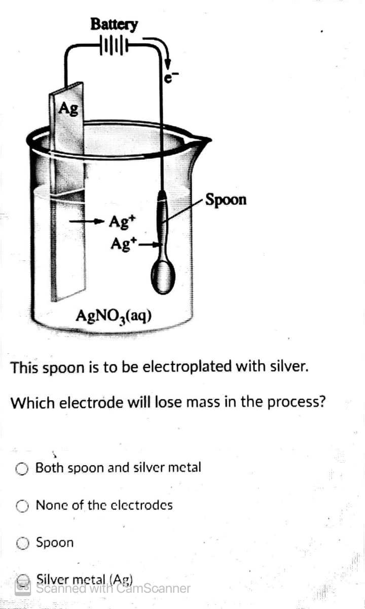 Battery
Ag
Spoon
Ag*
Ag*.
AGNO,(aq)
This spoon is to be electroplated with silver.
Which electrode will lose mass in the process?
Both spoon and silver metal
O None of the clectrodes
Spoon
Silver metal (AS)Scanner
Scanned with
