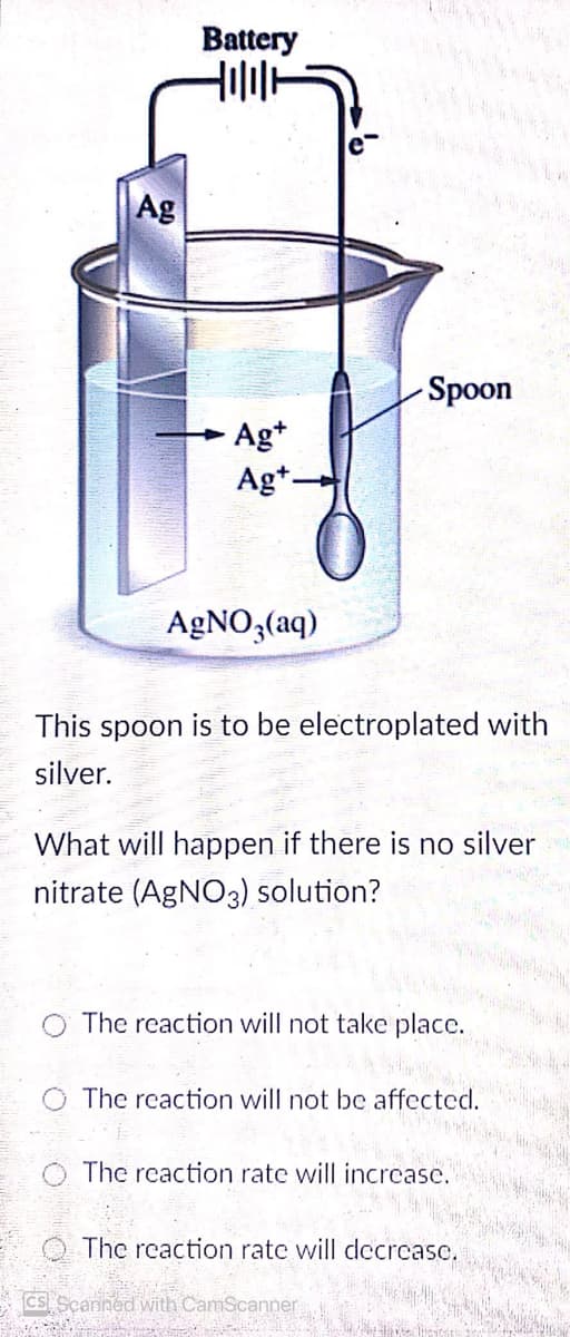 Battery
Ag
Spoon
Ag*
Ag+-
AGNO,(aq)
This spoon is to be electroplated with
silver.
What will happen if there is no silver
nitrate (AGNO3) solution?
The reaction will not take place.
The reaction will not be affected.
The reaction rate will incrcase.
The reaction rate will decrcase,
CS Scanned with CamScanner
