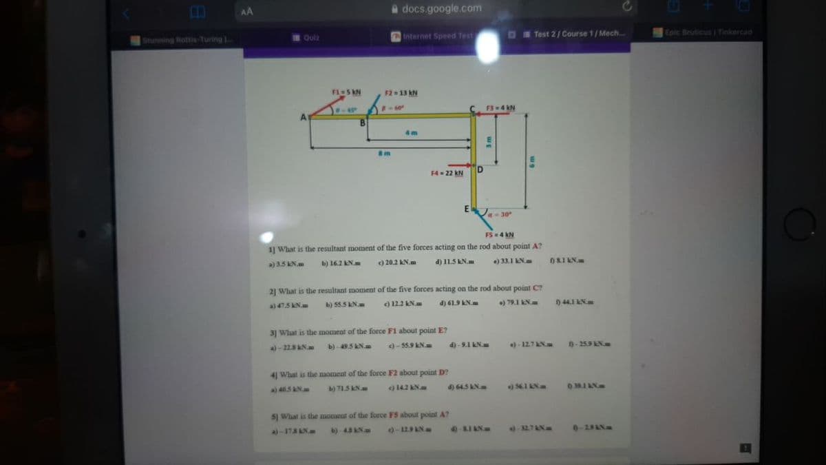 AA
a docs.google.com
Internet Speed Test
O E Test 2 / Course 1/ Mech..
Epic Bruticus | Tinkercad
Stunning Rottis-Turing
IE Quiz
F1-5 kN
F2 13 kN
P-60°
F3=4 kN
4 m
m
D
F4= 22 kN
E
A30
F5-4 kN
1] What is the resultant moment of the five forces acting on the rod about point A?
a) 3.5 kN.m
b) 16.2 KN.
) 20.2 kN.m
d) 11.5 kN.m
) 33.1 kN.m
n8.I kN.m
21 What is the resultant moment of the five forces acting on the rod about point C?
b) 55.5 kN.
c) 12.2 KN.
d) 619 LN.m
) 79.1 kN.m
0 44.1 N
a) 47.5 kN.m
3] What is the moment of the force F1 about point E?
a)-22.5 N
b)-49.5 kNm
)- 55.9 KN.
d) - 9.1 EN
) - 12.7N
-259 AN
41 What is the moment of the force F2 about point D?
a) 40.5 N.m
b) 715 KN
) 142 N
4) 645 kN
56.1 LN
51 What is the moment of the force F5 about point A?
A)-178AN.u
b)-45 KN.m
0-129 AN
4)-SIAN
32.7AN
0-29AN
EIS
