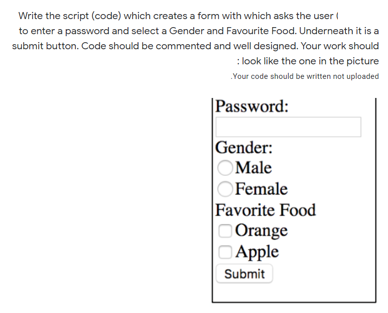 Write the script (code) which creates a form with which asks the user (
to enter a password and select a Gender and Favourite Food. Underneath it is a
submit button. Code should be commented and well designed. Your work should
: look like the one in the picture
Your code should be written not uploaded
Password:
|Gender:
OMale
Female
Favorite Food
Orange
DApple
Submit
