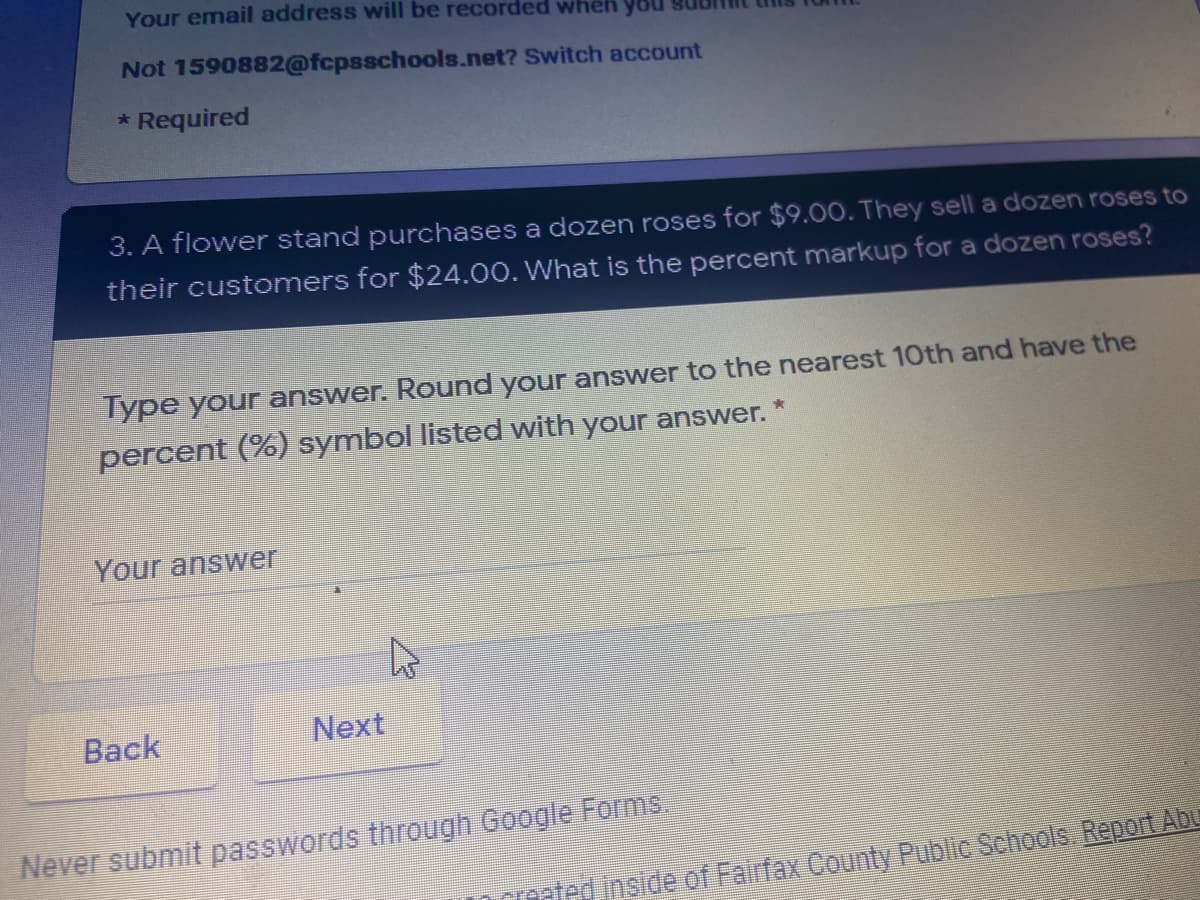 Your email address will be recorded wheh yo
Not 1590882@fcpsschools.net? Switch account
* Required
3. A flower stand purchases a dozen roses for $9.00. They sell a dozen roses to
their customers for $24.00. What is the percent markup for a dozen roses?
Type your answer. Round your answer to the nearest 10th and have the
percent (%) symbol listed with your answer.
Your answer
Back
Next
Never submit passwords through Google Forms.
roted inside of Fairfax County Public Schools Report Abu

