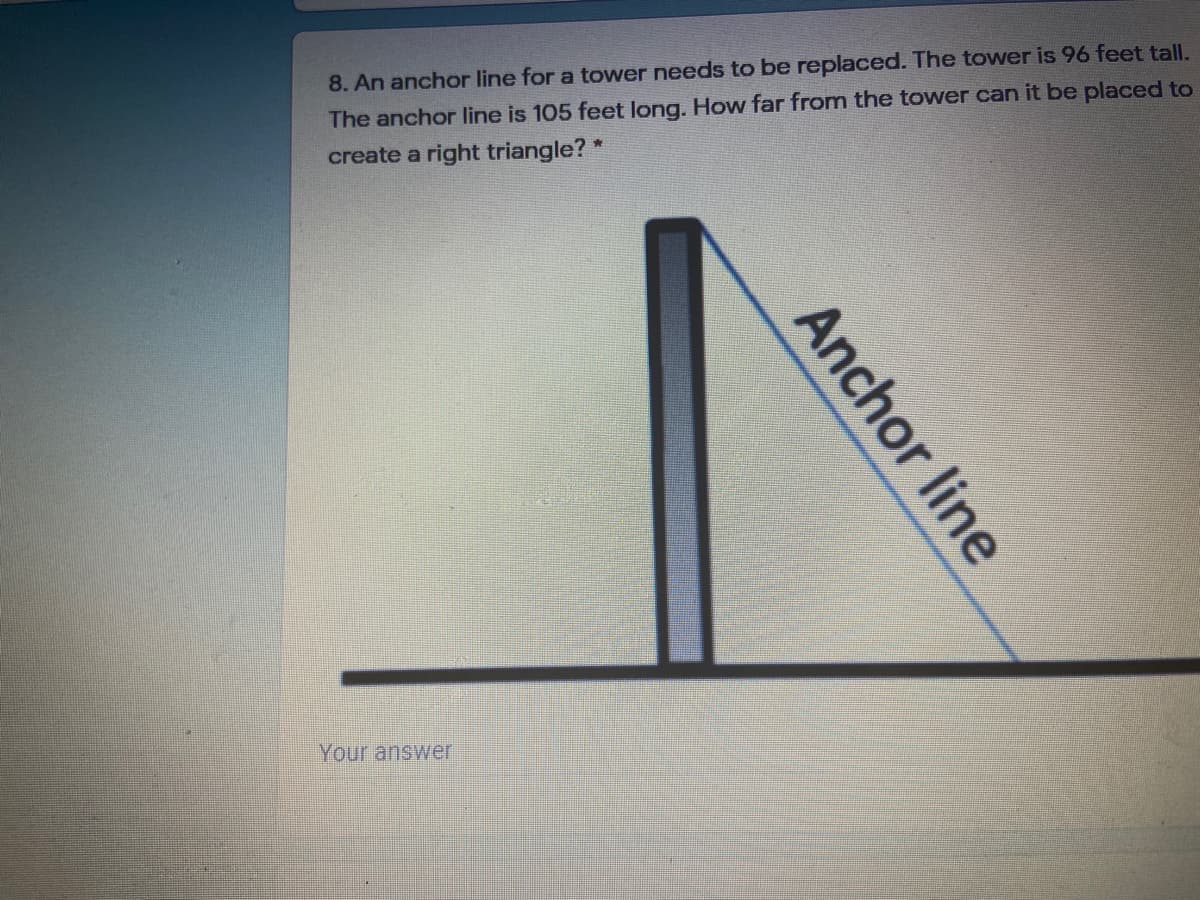 8. An anchor line for a tower needs to be replaced. The tower is 96 feet tall.
The anchor line is 105 feet long. How far from the tower can it be placed to
create a right triangle? *
Your answer
Anchor line
