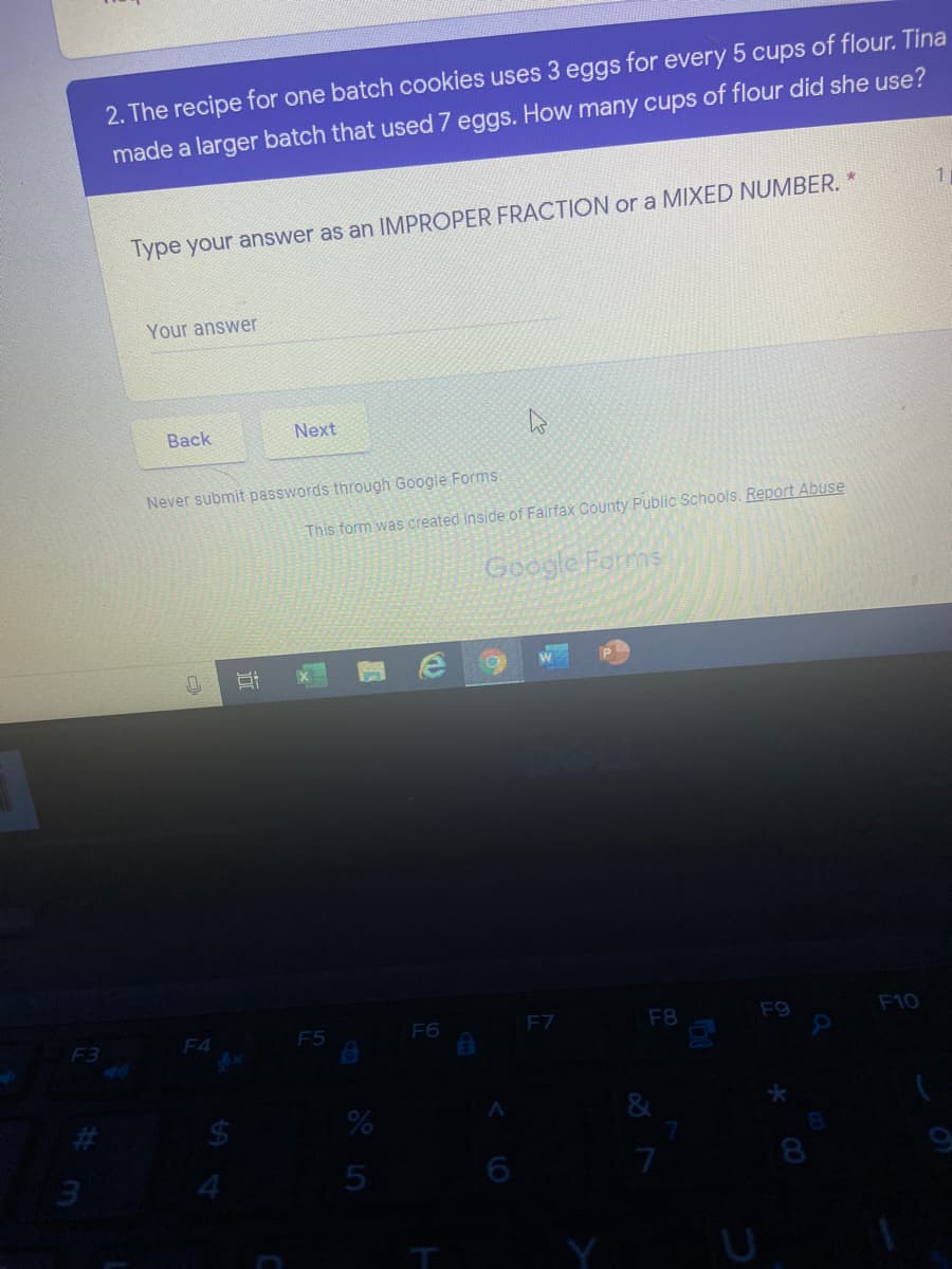 2. The recipe for one batch cookies uses 3 eggs for every 5 cups of flour. Tina
made a larger batch that used 7 eggs. How many cups of flour did she use?
Type your answer as an IMPROPER FRACTION or a MIXED NUMBER. '
Your answer
Вack
Next
Never submit passwords through Google Forms.
This form was created inside of Falrfax County Public Schools. Report Abuse
Google Forms
F3
F4
F5
F6
F7
F8
F9
F10
