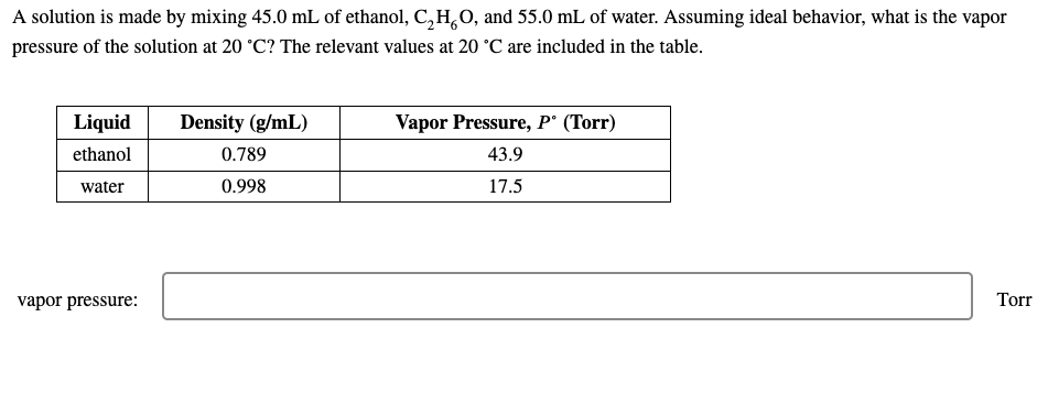 A solution is made by mixing 45.0 mL of ethanol, C,H,0, and 55.0 mL of water. Assuming ideal behavior, what is the vapor
pressure of the solution at 20 °C? The relevant values at 20 °C are included in the table.
Liquid
Density (g/mL)
Vapor Pressure, P° (Torr)
ethanol
0.789
43.9
water
0.998
17.5
vapor pressure:
Torr
