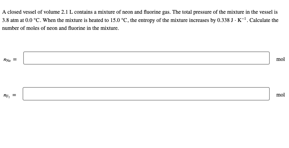 A closed vessel of volume 2.1 L contains a mixture of neon and fluorine gas. The total pressure of the mixture in the vessel is
3.8 atm at 0.0 °C. When the mixture is heated to 15.0 °C, the entropy of the mixture increases by 0.338 J · K-'. Calculate the
number of moles of neon and fluorine in the mixture.
mol
NNe
mol
NF2
II
