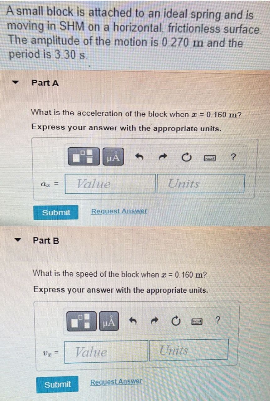 A small block is attached to an ideal spring and is
moving in SHM on a horizontal, frictionless surface.
The amplitude of the motion is 0.270 m and the
period is 3.30 s.
Part A
What is the acceleration of the block when x = 0.160 m?
Express your answer with the appropriate units.
Value
Units
a =
Submit
Request Answer
Part B
What is the speed of the block when x =
0.160 m?
Express your answer with the appropriate units.
HẢ
Vz =
Value
Units
Submit
Request Answer
