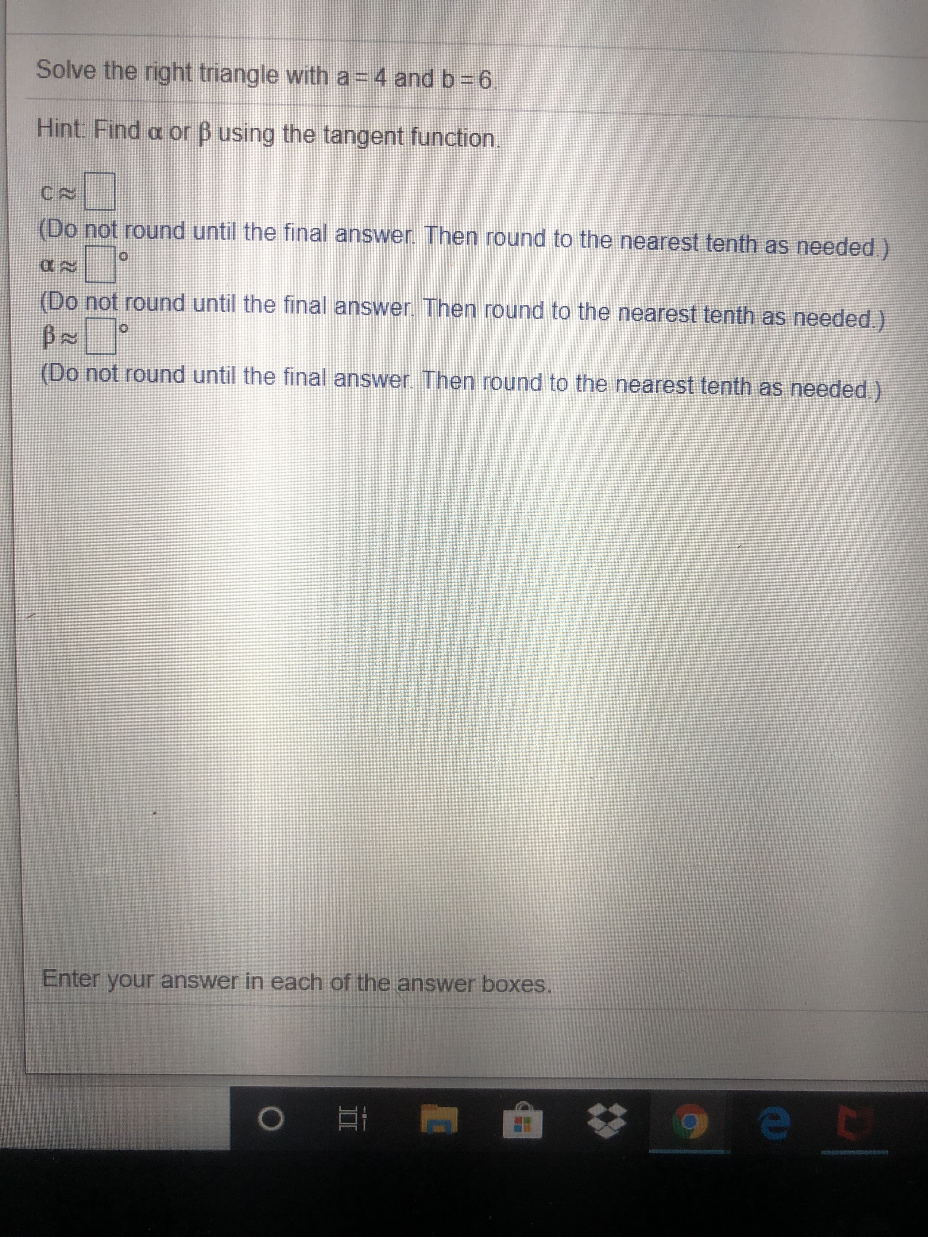 Solve the right triangle with a = 4 and b = 6.
Hint: Find a or B using the tangent function.
CA
(Do not round until the final answer. Then round to the nearest tenth as needed.)
(Do not round until the final answer. Then round to the nearest tenth as needed.)
(Do not round until the final answer. Then round to the nearest tenth as needed.)
Enter your answer in each of the answer boxes.
