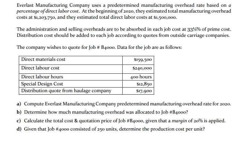 Everlast Manufacturing Company uses a predetermined manufacturing overhead rate based on a
percentage of direct labor cost. At the beginning of 2020, they estimated total manufacturing overhead
costs at $1,203,750, and they estimated total direct labor costs at $1,500,00o.
The administration and selling overheads are to be absorbed in each job cost at 33%% of prime cost.
Distribution cost should be added to each job according to quotes from outside carriage companies.
The company wishes to quote for Job # B4000. Data for the job are as follows:
Direct materials cost
$159,500
Direct labour cost
$240,000
400 hours
$12,850
Direct labour hours
Special Design Cost
Distribution quote from haulage company
$17,900
a) Compute Everlast Manufacturing Company predetermined manufacturing overhead rate for 2020.
b) Determine how much manufacturing overhead was allocated to Job #B4000?
c) Calculate the total cost & quotation price of Job #B4000, given that a margin of 20% is applied.
d) Given that Job #4000 consisted of 250 units, determine the production cost per unit?
