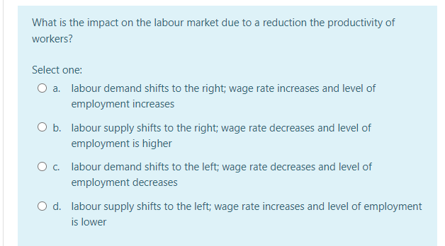 What is the impact on the labour market due to a reduction the productivity of
workers?
Select one:
O a. labour demand shifts to the right; wage rate increases and level of
employment increases
O b. labour supply shifts to the right; wage rate decreases and level of
employment is higher
O c. labour demand shifts to the left; wage rate decreases and level of
employment decreases
O d. labour supply shifts to the left; wage rate increases and level of employment
is lower
