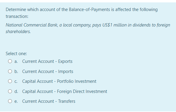 Determine which account of the Balance-of-Payments is affected the following
transaction:
National Commercial Bank, a local company, pays USS1 million in dividends to foreign
shareholders.
Select one:
O a. Current Account - Exports
O b. Current Account - Imports
O c. Capital Account - Portfolio Investment
O d. Capital Account - Foreign Direct Investment
O e. Current Account - Transfers
