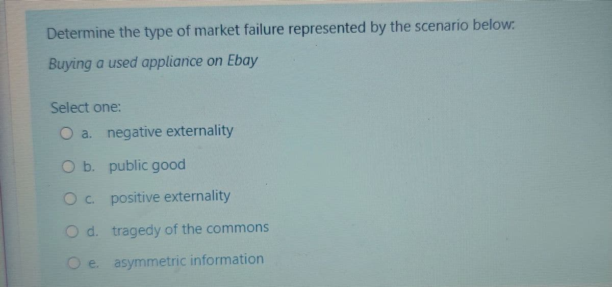 Determine the type of market failure represented by the scenario below.
Buying a used appliance on Ebay
Select one:
O a.
negative externality
Ob. public good
Oc positive externality
O d. tragedy of the commons
e. asymmetric information
