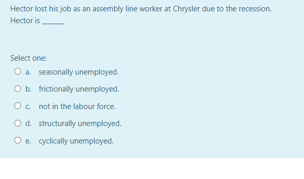 Hector lost his job as an assembly line worker at Chrysler due to the recession.
Hector is
Select one:
O a. seasonally unemployed.
O b. frictionally unemployed.
O c. not in the labour force.
O d. structurally unemployed.
O e. cyclically unemployed.
