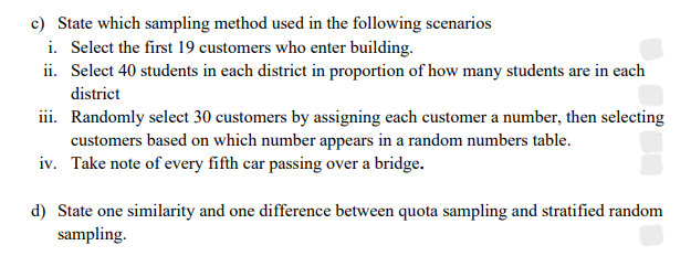 c) State which sampling method used in the following scenarios
i. Select the first 19 customers who enter building.
ii. Select 40 students in each district in proportion of how many students are in each
district
iii. Randomly select 30 customers by assigning each customer a number, then selecting
customers based on which number appears in a random numbers table.
iv. Take note of every fifth car passing over a bridge.
d) State one similarity and one difference between quota sampling and stratified random
sampling.
