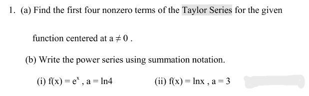 1. (a) Find the first four nonzero terms of the Taylor Series for the given
function centered at a # 0 .
(b) Write the power series using summation notation.
(i) f(x) = e* , a = In4
(ii) f(x) = Inx , a = 3
