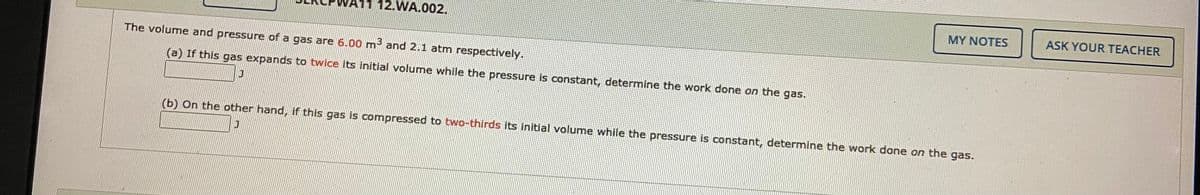 12.WA.002.
MY NOTES
ASK YOUR TEACHER
The volume and pressure of a gas are 6.00 m³ and 2.1 atm respectively.
(a) If this gas expands to twice its initial volume while the pressure is constant, determine the work done on the gas.
(b) On the other hand, if this gas is compressed to two-thirds its initial volume while the pressure is constant, determine the work done on the gas.
