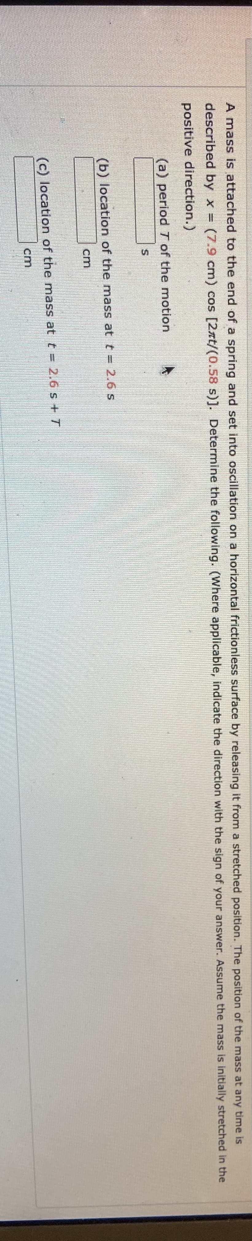 A mass is attached to the end of a spring and set into oscillation on a horizontal frictionless surface by releasing it from a stretched position. The position of the mass at any time is
described by x = (7.9 cm) cos [2xt/(0.58 s)]. Determine the following. (Where applicable, indicate the direction with the sign of your answer. Assume the mass is initially stretched in the
positive direction.)
(a) period T of the motion
(b) location of the mass at t = 2.6 s
cm
(c) location of the mass at t = 2.6 s+ T
cm
