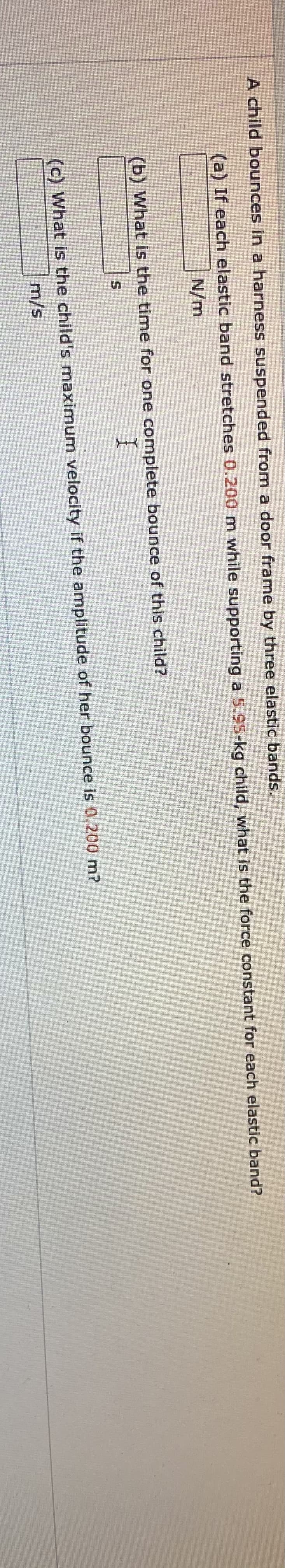 券
A child bounces in a harness suspended from a door frame by three elastic bands.
(a) If each elastic band stretches 0.200 m while supporting a 5.95-kg child, what is the force constant for each elastic band?
N/m
(b) What is the time for one complete bounce of this child?
(c) What is the child's maximum velocity if the amplitude of her bounce is 0.200 m?
m/s
