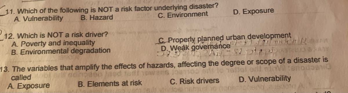 11. Which of the following is NOT a risk factor underlying disaster?
B. Hazard
A. Vuinerability
C. Environment
D. Exposure
P12. Which is NOT a risk driver?
A. Poverty and inequality
B. Environmental degradation
C. Properly planned urban development
D. Weak governance
13. The variables that amplify the effects of hazards, affecting the degree or scope of a disaster is
called
A. Exposure
D. Vulnerability
cher
B. Elements at risk
C. Risk drivers
