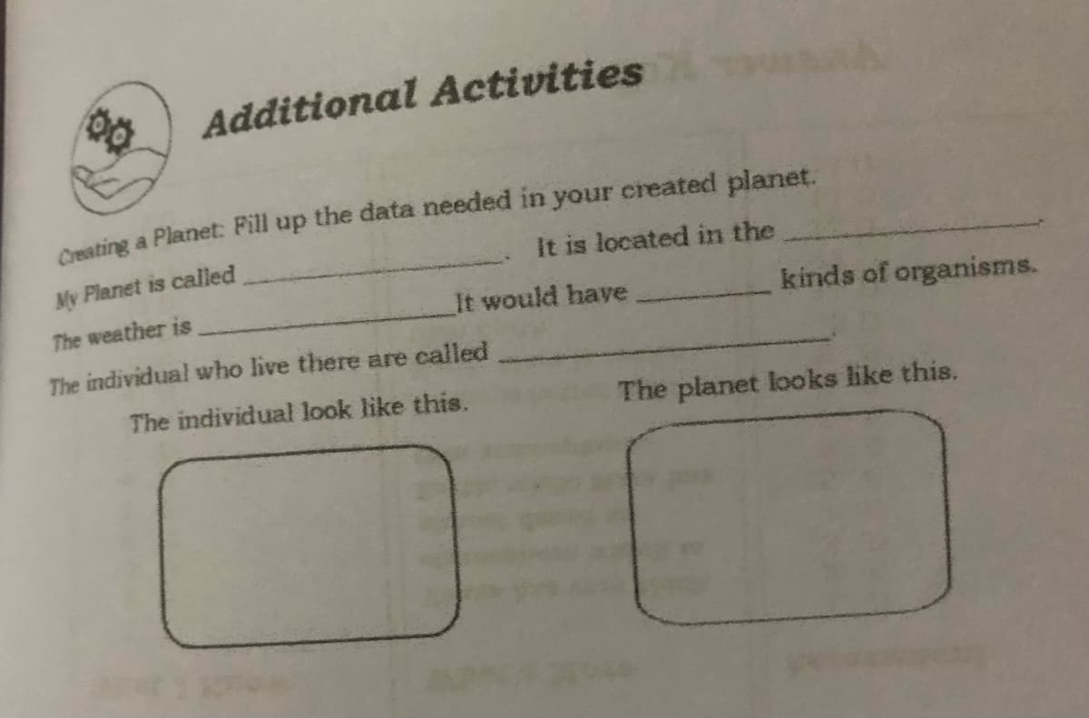 Additional Activities
Cmating a Planet: Fill up the data needed in your created planet.
It is located in the
My Planet is called
It would have
kinds of organisms.
The weather is
The individual who live there are called
The individual look like this.
The planet looks like this.
