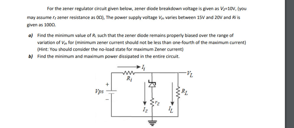 For the zener regulator circuit given below, zener diode breakdown voltage is given as Vz=10V, (you
may assume rz zener resistance as 02), The power supply voltage Vps varies between 15V and 20V and Ri is
given as 1000.
a) Find the minimum value of R. such that the zener diode remains properly biased over the range of
variation of Vps for (minimum zener current should not be less than one-fourth of the maximum current)
(Hint: You should consider the no-load state for maximum Zener current)
b) Find the minimum and maximum power dissipated in the entire circuit.
-VL
Rị
+
Vps
RL
Iz
