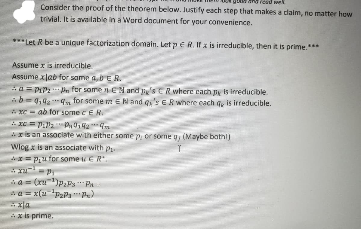 änd read well.
Consider the proof of the theorem below. Justify each step that makes a claim, no matter how
trivial. It is available in a Word document for your convenience.
***Let R be a unique factorization domain. Let p E R. If x is irreducible, then it is prime.***
Assume x is irreducible.
Assume x|ab for some a, b eR.
* a = Pip2 " Pn for somen E N and p'SER where each p is irreducible.
* b = q,92 * 4m for somem E N and q,'S ER where each g, is irreducible.
%3D
XC =
ab for some c € R.
* XC = P1P2 ** Pn9192 *** ¶m
*x is an associate with either some p, or some q, (Maybe both!)
Wlog x is an associate with p..
*x = P,u for some u E R*.
* xu= P1
= (xu )P2P3 Pn
* a = x(u-'paP3" Pn)
* x|a
*x is prime.
a =
