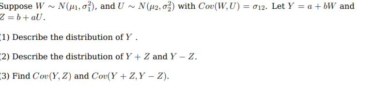 Suppose W
Z = b+aU.
N(u1, o}), and U ~ N(42, 03) with Cov(W,U) = 012. Let Y = a + bW and
(1) Describe the distribution of Y .
(2) Describe the distribution of Y + Z and Y – Z.
(3) Find C'ov(Y, Z) and Cov(Y +Z,Y – Z).
