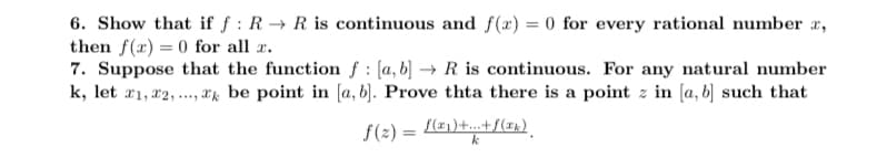 6. Show that if f: R→ R is continuous and f(x) = 0 for every rational number ,
then f(x)=0 for all z.
7. Suppose that the function f [a, b] → R is continuous. For any natural number
k, let 21, 22,..., be point in [a, b]. Prove thta there is a point z in [a, b] such that
f(z) = f(21)+...+ f(xk)
k
