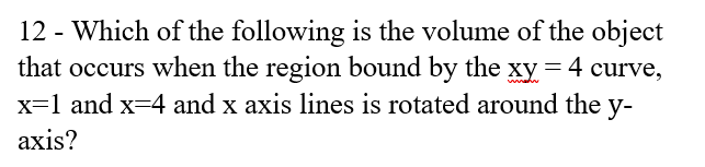 12 - Which of the following is the volume of the object
that occurs when the region bound by the xy = 4 curve,
x=1 and x=4 and x axis lines is rotated around the y-
аxis?
