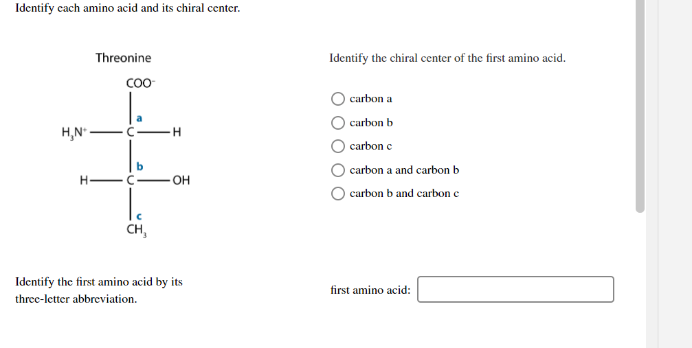 Identify each amino acid and its chiral center.
Threonine
Identify the chiral center of the first amino acid.
COO
carbon a
a
carbon b
H,N*
carbon c
O carbon a and carbon b
H - C
ОН
O carbon b and carbon c
CH,
Identify the first amino acid by its
first amino acid:
three-letter abbreviation.
