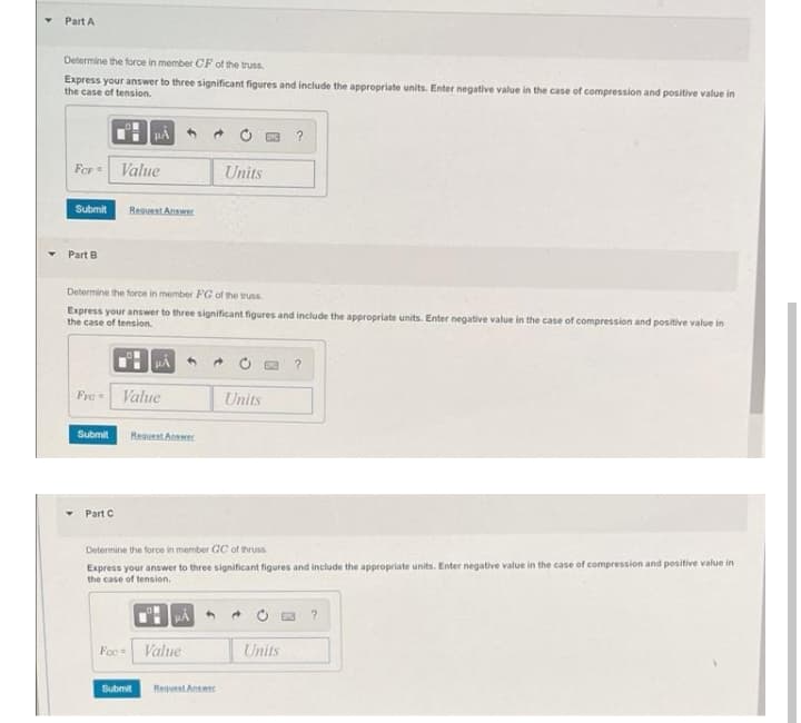 Part A
Determine the force in member CF of the truss
Express your answer to three significant figures and include the appropriate units. Enter negative value in the case of compression and positive value in
the case of tension.
Fer
Value
Units
Submit
Reguest Answer
Part B
Determine the force in member FG of the truss
Express your answer to three significant figures and include the appropriate units. Enter negative value in the case of compression and positive value in
the case of tension.
Fre
Value
Units
Submit
Reguest Anwer
Part C
Determine the force in member GC of thruss
Express your answer to three significant figures and include the appropriate units. Enter negative value in the case of compression and positive value in
the case of tension.
* O a ?
Foc = Value
Units
Submit
Reguest Answer
