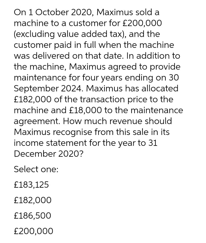 On 1 October 2020, Maximus sold a
machine to a customer for £200,000
(excluding value added tax), and the
customer paid in full when the machine
was delivered on that date. In addition to
the machine, Maximus agreed to provide
maintenance for four years ending on 30
September 2024. Maximus has allocated
£182,000 of the transaction price to the
machine and £18,000 to the maintenance
agreement. How much revenue should
Maximus recognise from this sale in its
income statement for the year to 31
December 2020?
Select one:
£183,125
£182,000
£186,500
£200,000
