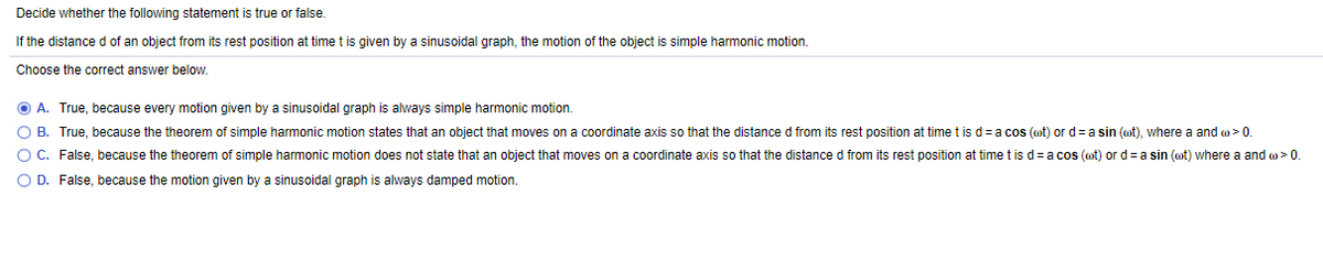 Decide whether the following statement is true or false.
If the distance d of an object from its rest position at time t is given by a sinusoidal graph, the motion of the object is simple harmonic motion.
Choose the correct answer below.
O A. True, because every motion given by a sinusoidal graph is always simple harmonic motion.
O B. True, because the theorem of simple harmonic motion states that an object that moves on a coordinate axis so that the distance d from its rest position at time t is d=a cos (ot) or d= a sin (ot), where a and o> 0.
O C. False, because the theorem of simple harmonic motion does not state that an object that moves on a coordinate axis so that the distance d from its rest position at time t is d= a cos (ot) or d=a sin (ot) where a and o> 0.
O D. False, because the motion given by a sinusoidal graph is always damped motion.

