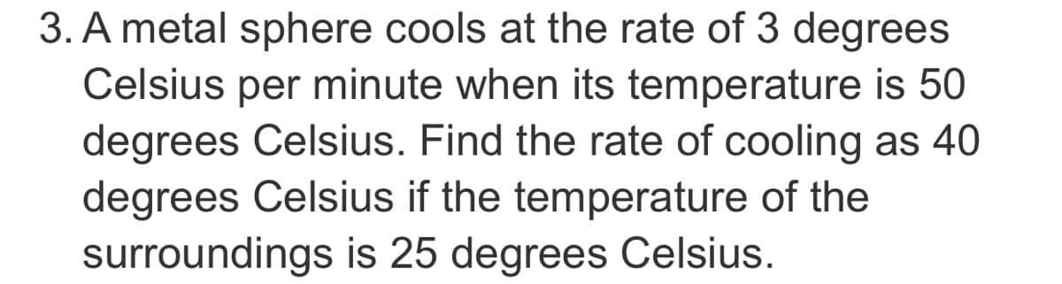 3. A metal sphere cools at the rate of 3 degrees
Celsius per minute when its temperature is 50
degrees Celsius. Find the rate of cooling as 40
degrees Celsius if the temperature of the
surroundings is 25 degrees Celsius.
