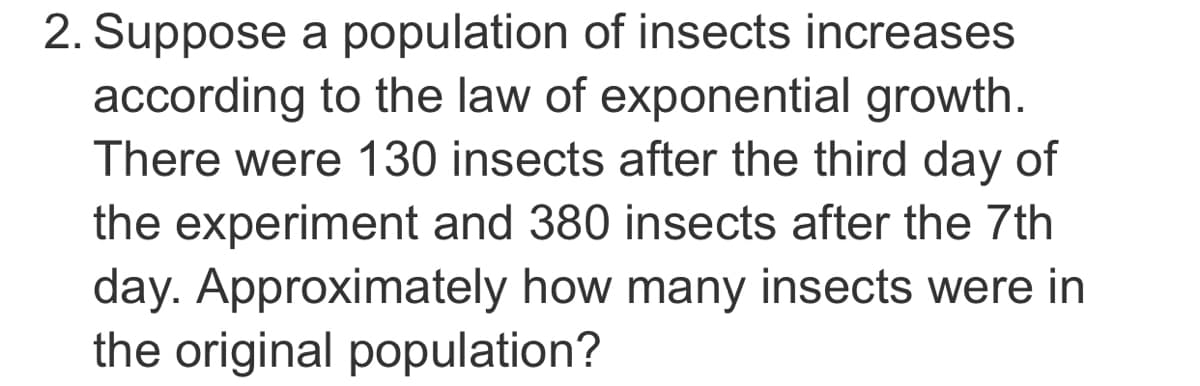 2. Suppose a population of insects increases
according to the law of exponential growth.
There were 130 insects after the third day of
the experiment and 380 insects after the 7th
day. Approximately how many insects were in
the original population?
