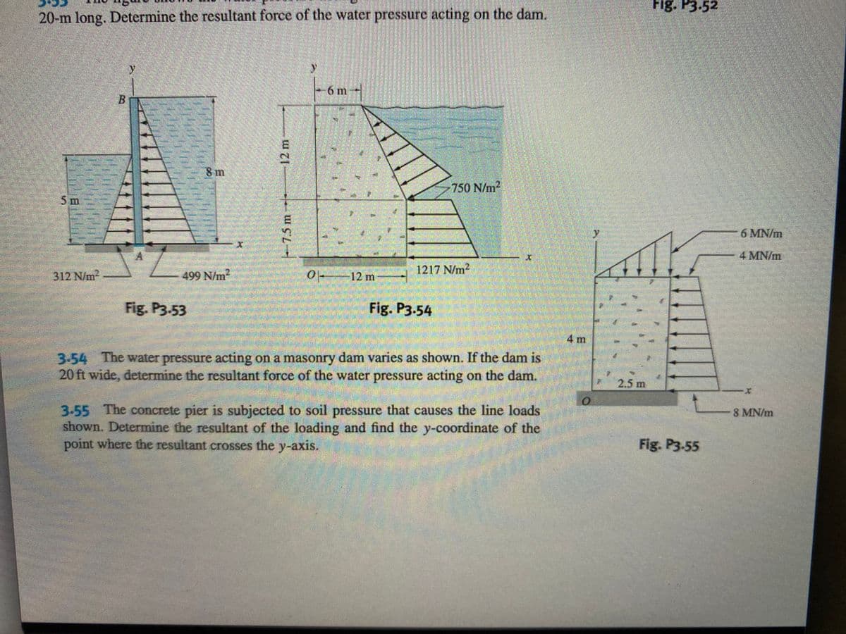 Fig. P3.52
20-m long. Determine the resultant force of the water pressure acting on the dam.
6 m-
8 m
750 N/m
5m
6 MN/m
4 MN/m
312 N/m2
499 N/m2
0 12 m
1217 N/m2
Fig. P3.53
Fig. P3.54
4m
3-54 The water pressure acting on a masonry dam varies as shown. If the dam is
20 ft wide, determine the resultant force of the water pressure acting on the dam.
2.5 m
3-55 The concrete pier is subjected to soil pressure that causes the line loads
shown. Determine the resultant of the loading and find the y-coordinate of the
point where the resultant crosses the y-axis.
8 MN/m
Fig. P3-55
7.5m--*-
12m
