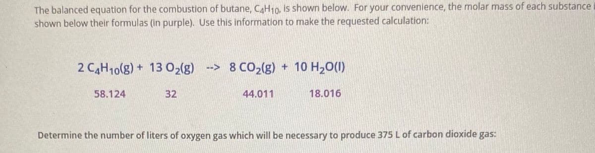 The balanced equation for the combustion of butane, C4H10, is shown below. For your convenience, the molar mass of each substance
shown below their formulas (in purple). Use this information to make the requested calculation:
2 CAH10(g) + 13 02(g) -> 8 CO2(g) + 10 H20(1)
58.124
32
44.011
18.016
Determine the number of liters of oxygen gas which will be necessary to produce 375 L of carbon dioxide gas:
