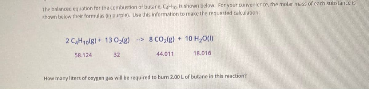 The balanced equation for the combustion of butane, C4H10, is shown below. For your convenience, the molar mass of each substance is
shown below their formulas (in purple). Use this information to make the requested calculation:
2 C4H10(g) + 13 02(g)
--> 8 CO2(g) + 10 H,0(1)
58.124
32
44.011
18.016
How many liters of oxygen gas will be required to burn 2.00 Lof butane in this reaction?

