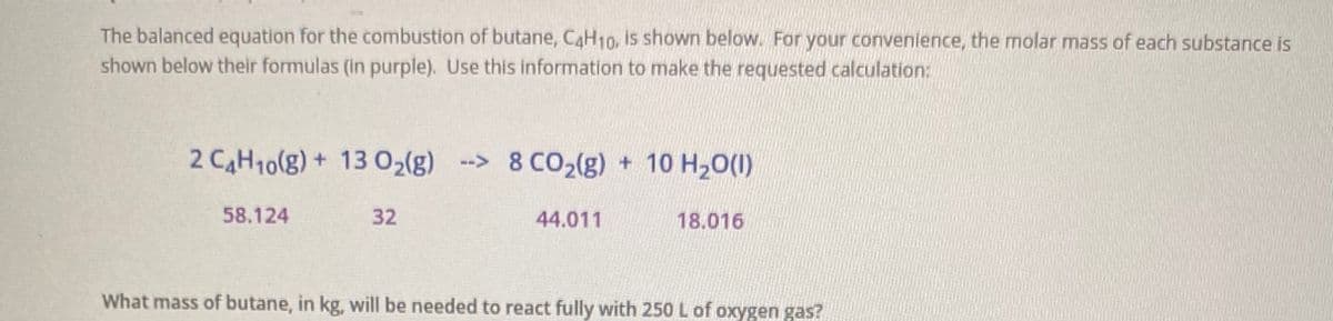 The balanced equation for the combustion of butane, CaH1o, is shown below. For your convenience, the molar mass of each substance is
shown below their formulas (in purple). Use this information to make the requested calculation:
2 CAH10(g) + 13 02(g) -> 8 CO2(g) + 10 H20(1)
58.124
32
44.011
18.016
What mass of butane, in kg, will be needed to react fully with 250 L of oxygen gas?
