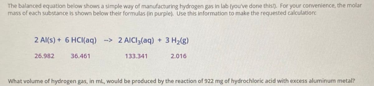The balanced equation below shows a simple way of manufacturing hydrogen gas in lab (you've done thisl). For your convenience, the molar
mass of each substance is shown below their formulas (in purple). Use this information to make the requested calculation:
2 Al(s) + 6 HCI(aq) -> 2 AICI3(aq) + 3 H2(g)
26.982
36.461
133.341
2.016
What volume of hydrogen gas, in mL, would be produced by the reaction of 922 mg of hydrochloric acid with excess aluminum metal?

