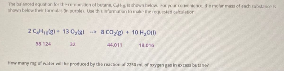 The balanced equation for the combustion of butane, CaH10, is shown below. For your convenience, the molar mass of each substance is
shown below their formulas (in purple). Use this information to make the requested calculation:
2 CAH10(g) + 13 02(g) -> 8 C02(g) + 10 H20(1)
58.124
32
44.011
18.016
How many mg of water will be produced by the reaction of 2250 mL of oxygen gas in excess butane?
