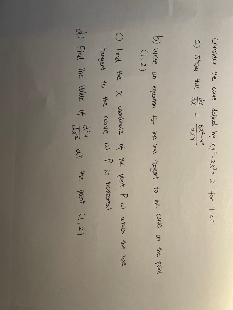 Consider the curve defined by xy²-2x3 = 2 for Y zO
dy
a) Show that dã
ニ
2X Y
b)
D) Write an equation for the line tangent to the curve at the point
(1, 2)
C) Find the X- coordinate of the point P at which the line
tangent to
the
Curve
at P is hoYizonta I
d) Find the Value of
dx?
the point l, 2)
at
