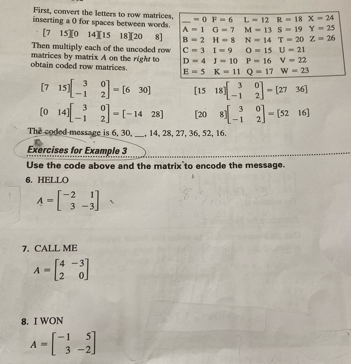 First, convert the letters to row matrices,
inserting a 0 for spaces between words.
= 0 F = 6
A = 1 G = 7
L = 12 R = 18 X = 24
[7 15][0
M = 13 S = 19 Y = 25
N = 14 T = 20 Z = 26
14][15
18][20
8]
B = 2
H = 8
C = 3 I= 9
Then multiply each of the uncoded row
matrices by matrix A on the right to
obtain coded row matrices.
O = 15 U = 21
V = 22
D = 4 J = 10
P = 16
E = 5
K = 11 Q = 17 W = 23
[7 15 - (6 30]
[15 18] -(27 36]
= [27
2
3
14] 1=[-14 28]
3
[20 8] - [52 16]
-1
-1
The coded message is 6, 30,-
14, 28, 27, 36, 52, 16.
Exercises for Example 3
Use the code above and the matrix to encode the message.
6. HELLO
8.
-2
A
3 -3
7. CALL ME
4 -3]
A =
[2
8. I WON
-1
51
A =
3
