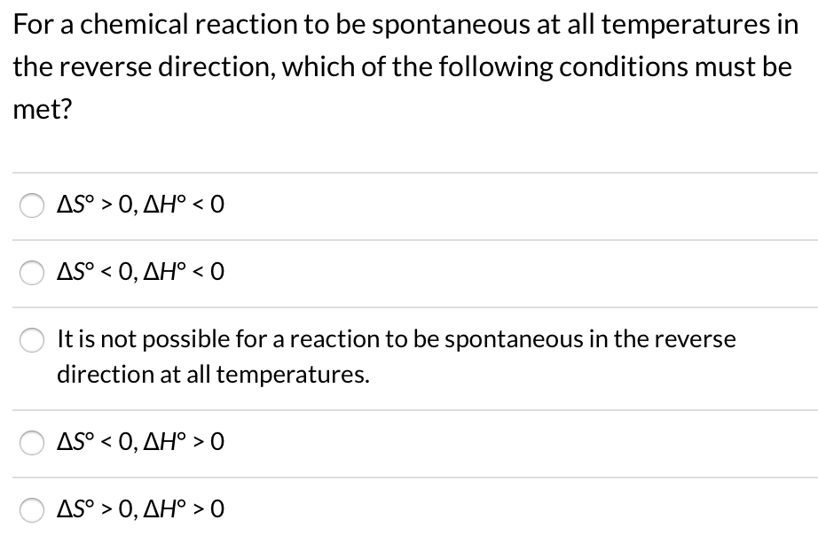 For a chemical reaction to be spontaneous at all temperatures in
the reverse direction, which of the following conditions must be
met?
AS° > 0, AH° < 0
AS° < 0, AH° < 0
It is not possible for a reaction to be spontaneous in the reverse
direction at all temperatures.
AS° < 0, AH° > O
AS° > 0, AH° > 0
