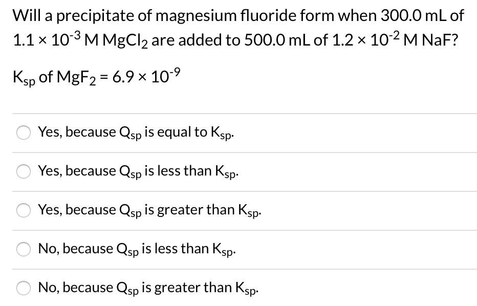 Will a precipitate of magnesium fluoride form when 300.0 mL of
1.1 x 103 MMgCl2 are added to 500.0 mL of 1.2 × 102 M NaF?
Ksp of MgF2 = 6.9 × 10-9
Yes, because Qsp is equal to Ksp.
Yes, because Qsp is less than Ksp.
Yes, because Qsp is greater than Ksp.
No, because Qsp is less than Ksp.
No, because Qsp is greater than Ksp.
