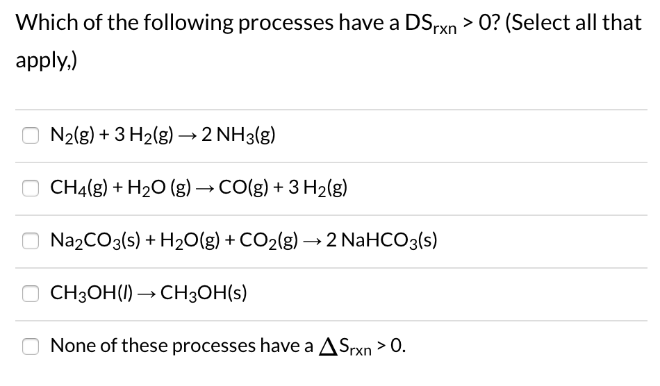 Which of the following processes have a DSrxn > 0? (Select all that
apply,)
N2(g) + 3 H2(g) –→2 NH3(g)
CH4(g) + H2O (g) → CO(g) + 3 H2(g)
Na2CO3(s) + H20(g) + CO2(g) → 2 NaHCO3(s)
O CH3OH(1) → CH3OH(s)
None of these processes have a ASrxn > O.
