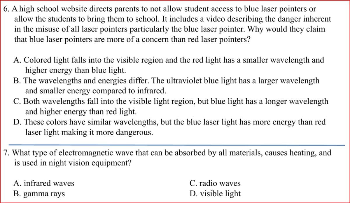 6. A high school website directs parents to not allow student access to blue laser pointers or
allow the students to bring them to school. It includes a video describing the danger inherent
in the misuse of all laser pointers particularly the blue laser pointer. Why would they claim
that blue laser pointers are more of a concern than red laser pointers?
A. Colored light falls into the visible region and the red light has a smaller wavelength and
higher energy than blue light.
B. The wavelengths and energies differ. The ultraviolet blue light has a larger wavelength
and smaller energy compared to infrared.
C. Both wavelengths fall into the visible light region, but blue light has a longer wavelength
and higher energy than red light.
D. These colors have similar wavelengths, but the blue laser light has more energy than red
laser light making it more dangerous.
7. What type of electromagnetic wave that can be absorbed by all materials, causes heating, and
is used in night vision equipment?
A. infrared waves
C. radio waves
B. gamma rays
D. visible light
